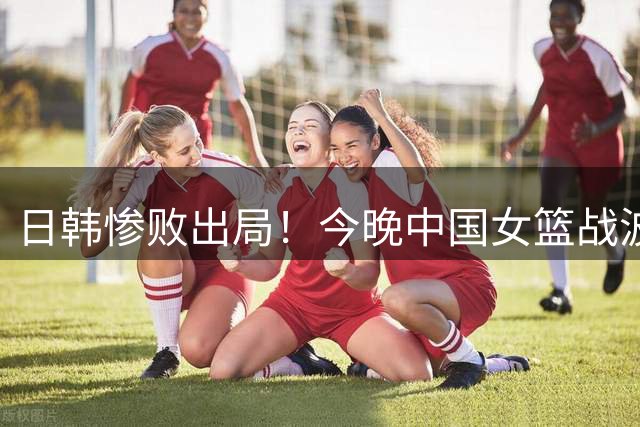 日韩惨败出局！今晚中国女篮战波多黎各 胜者进8强打法国